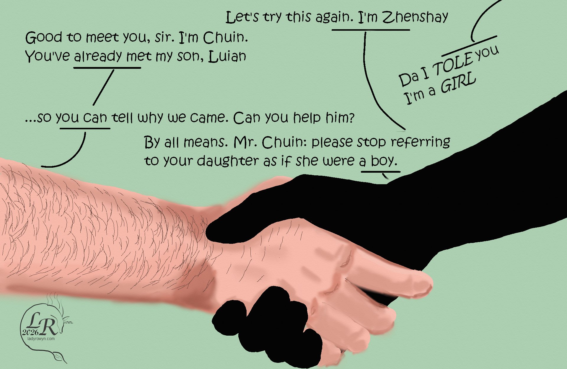 
Closeup cartoon of two hands shaking. Da's arm is thick, orange-pink, and hairy, while Zhenshay's is reflectionless black, long-fingered, and more slender. 

Zhenshay: “Let’s try this again. I’m Zhenshay.” 
Da shakes his hand: “Good to meet you, sir. I’m Chuin. You’ve already met my son, Luian.” 
Luian: “Da I tole you I’m a girl!” 
Chuin: “...so you can tell why we came. Can you help him?” 
Zhenshay: “By all means. Mr. Chuin: please stop referring to your daughter as a boy.” 
